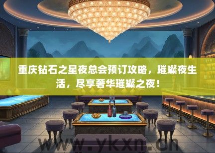 重庆钻石之星夜总会预订攻略，璀璨夜生活，尽享奢华璀璨之夜！
