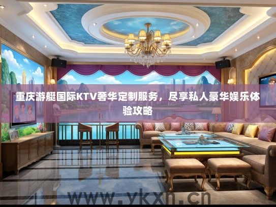 重庆游艇国际KTV奢华定制服务，尽享私人豪华娱乐体验攻略