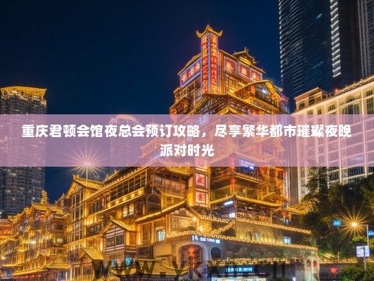 重庆君顿会馆夜总会预订攻略，尽享繁华都市璀璨夜晚派对时光