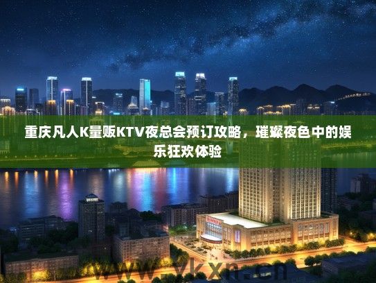 重庆凡人K量贩KTV夜总会预订攻略，璀璨夜色中的娱乐狂欢体验